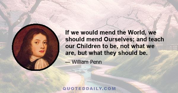 If we would mend the World, we should mend Ourselves; and teach our Children to be, not what we are, but what they should be.