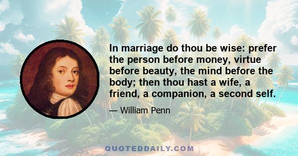 In marriage do thou be wise: prefer the person before money, virtue before beauty, the mind before the body; then thou hast a wife, a friend, a companion, a second self.