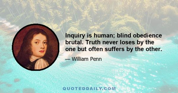 Inquiry is human; blind obedience brutal. Truth never loses by the one but often suffers by the other.