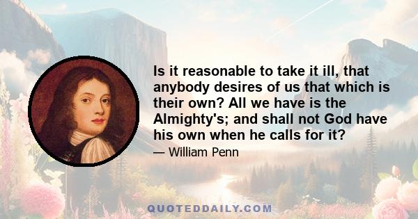 Is it reasonable to take it ill, that anybody desires of us that which is their own? All we have is the Almighty's; and shall not God have his own when he calls for it?