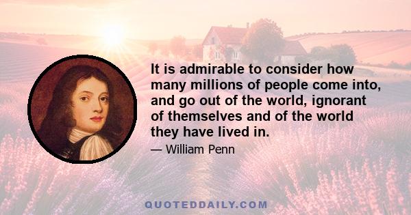 It is admirable to consider how many millions of people come into, and go out of the world, ignorant of themselves and of the world they have lived in.