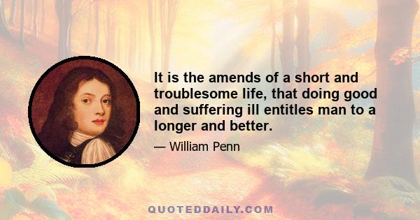 It is the amends of a short and troublesome life, that doing good and suffering ill entitles man to a longer and better.