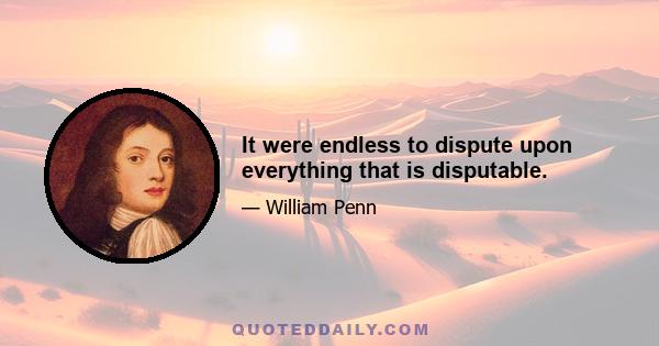 It were endless to dispute upon everything that is disputable.