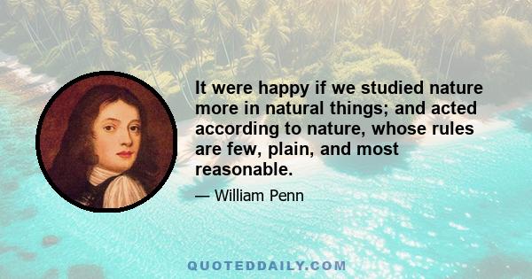 It were happy if we studied nature more in natural things; and acted according to nature, whose rules are few, plain, and most reasonable.