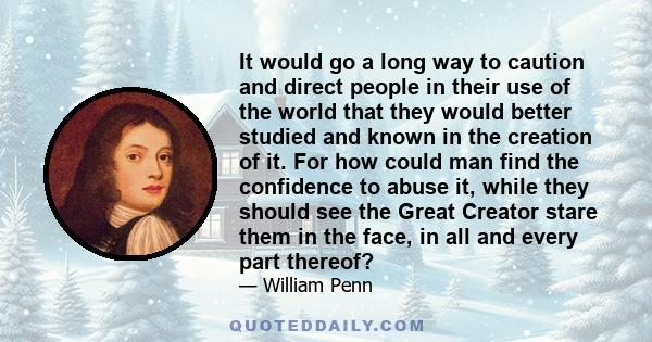 It would go a long way to caution and direct people in their use of the world that they would better studied and known in the creation of it. For how could man find the confidence to abuse it, while they should see the