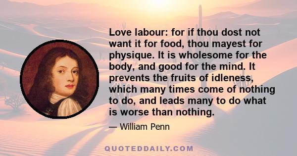 Love labour: for if thou dost not want it for food, thou mayest for physique. It is wholesome for the body, and good for the mind. It prevents the fruits of idleness, which many times come of nothing to do, and leads