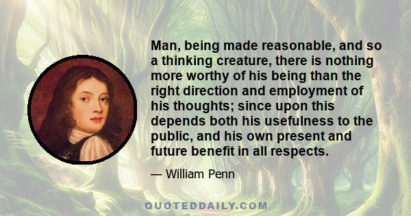 Man, being made reasonable, and so a thinking creature, there is nothing more worthy of his being than the right direction and employment of his thoughts; since upon this depends both his usefulness to the public, and