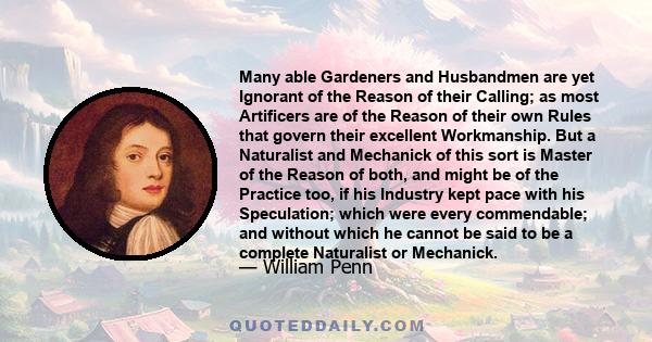 Many able Gardeners and Husbandmen are yet Ignorant of the Reason of their Calling; as most Artificers are of the Reason of their own Rules that govern their excellent Workmanship. But a Naturalist and Mechanick of this 