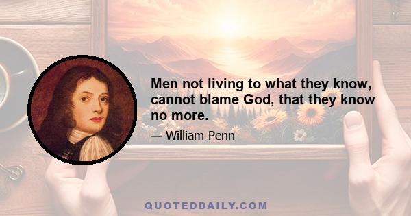 Men not living to what they know, cannot blame God, that they know no more.