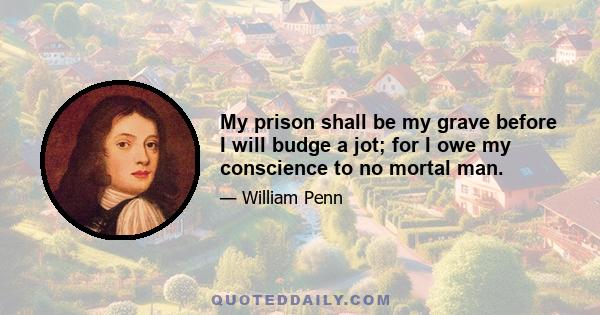 My prison shall be my grave before I will budge a jot; for I owe my conscience to no mortal man.