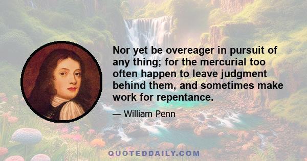 Nor yet be overeager in pursuit of any thing; for the mercurial too often happen to leave judgment behind them, and sometimes make work for repentance.