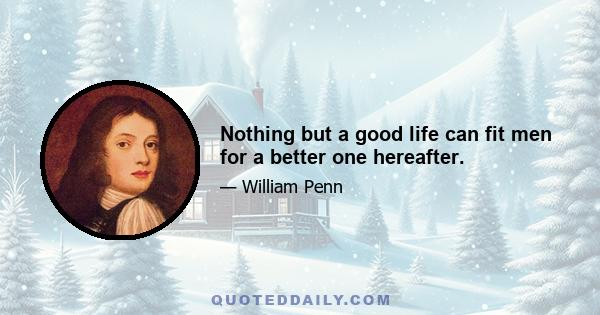 Nothing but a good life can fit men for a better one hereafter.