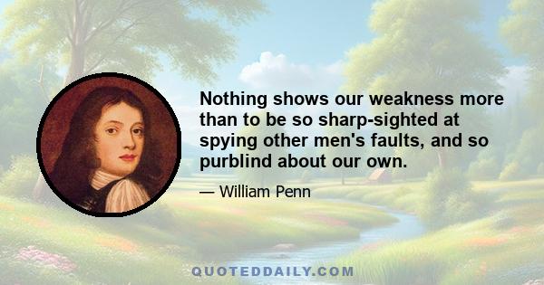 Nothing shows our weakness more than to be so sharp-sighted at spying other men's faults, and so purblind about our own.