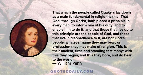 That which the people called Quakers lay down as a main fundamental in religion is this- That God, through Christ, hath placed a principle in every man, to inform him of his duty, and to enable him to do it; and that