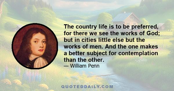 The country life is to be preferred, for there we see the works of God; but in cities little else but the works of men. And the one makes a better subject for contemplation than the other.