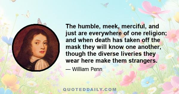 The humble, meek, merciful, and just are everywhere of one religion; and when death has taken off the mask they will know one another, though the diverse liveries they wear here make them strangers.