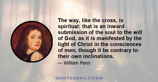 The way, like the cross, is spiritual: that is an inward submission of the soul to the will of God, as it is manifested by the light of Christ in the consciences of men, though it be contrary to their own inclinations.