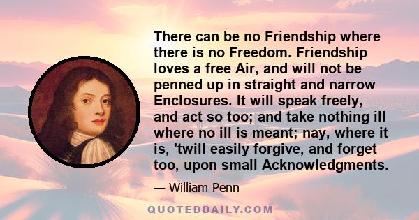 There can be no Friendship where there is no Freedom. Friendship loves a free Air, and will not be penned up in straight and narrow Enclosures. It will speak freely, and act so too; and take nothing ill where no ill is