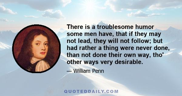 There is a troublesome humor some men have, that if they may not lead, they will not follow; but had rather a thing were never done, than not done their own way, tho' other ways very desirable.