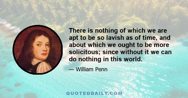 There is nothing of which we are apt to be so lavish as of time, and about which we ought to be more solicitous; since without it we can do nothing in this world.