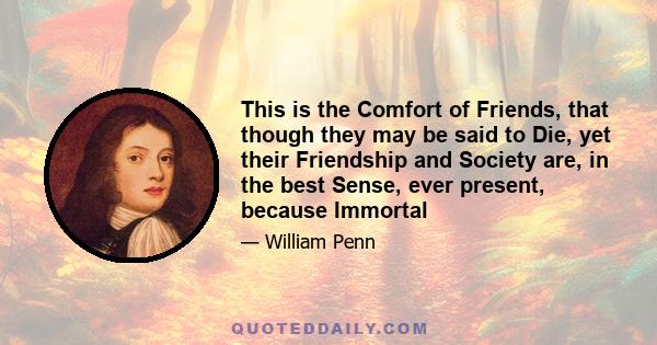 This is the Comfort of Friends, that though they may be said to Die, yet their Friendship and Society are, in the best Sense, ever present, because Immortal