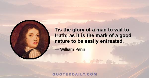 Tis the glory of a man to vail to truth; as it is the mark of a good nature to be easily entreated.