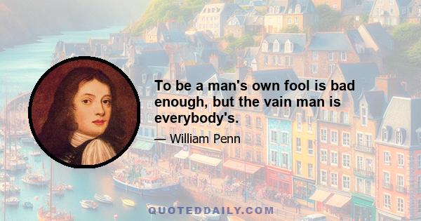 To be a man's own fool is bad enough, but the vain man is everybody's.