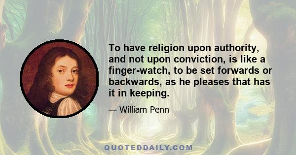 To have religion upon authority, and not upon conviction, is like a finger-watch, to be set forwards or backwards, as he pleases that has it in keeping.