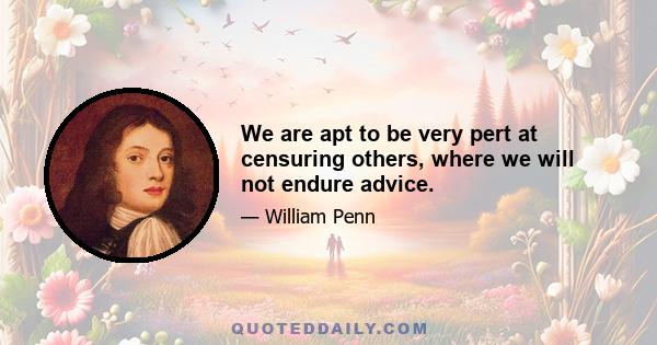 We are apt to be very pert at censuring others, where we will not endure advice.