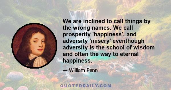 We are inclined to call things by the wrong names. We call prosperity 'happiness', and adversity 'misery' eventhough adversity is the school of wisdom and often the way to eternal happiness.