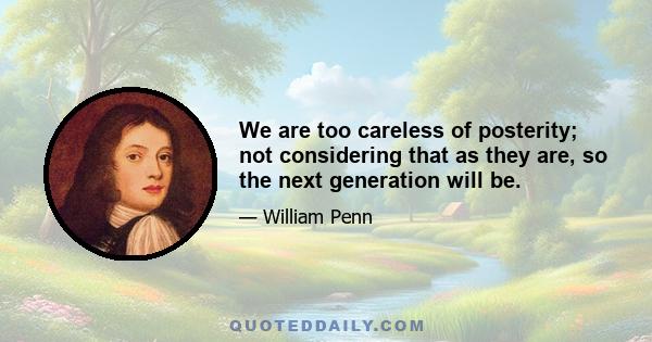 We are too careless of posterity; not considering that as they are, so the next generation will be.