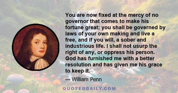 You are now fixed at the mercy of no governor that comes to make his fortune great; you shall be governed by laws of your own making and live a free, and if you will, a sober and industrious life. I shall not usurp the