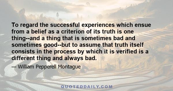 To regard the successful experiences which ensue from a belief as a criterion of its truth is one thing--and a thing that is sometimes bad and sometimes good--but to assume that truth itself consists in the process by