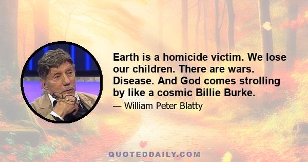 Earth is a homicide victim. We lose our children. There are wars. Disease. And God comes strolling by like a cosmic Billie Burke.