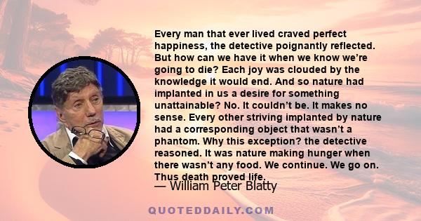 Every man that ever lived craved perfect happiness, the detective poignantly reflected. But how can we have it when we know we’re going to die? Each joy was clouded by the knowledge it would end. And so nature had