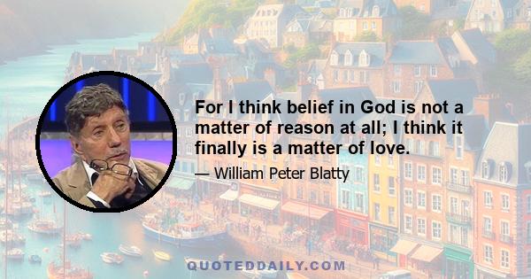 For I think belief in God is not a matter of reason at all; I think it finally is a matter of love.