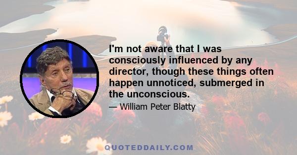 I'm not aware that I was consciously influenced by any director, though these things often happen unnoticed, submerged in the unconscious.