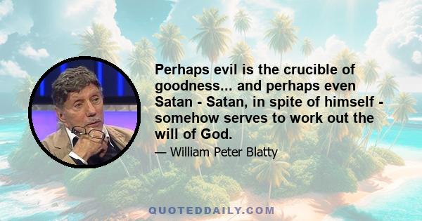 Perhaps evil is the crucible of goodness... and perhaps even Satan - Satan, in spite of himself - somehow serves to work out the will of God.