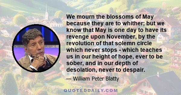 We mourn the blossoms of May because they are to whither; but we know that May is one day to have its revenge upon November, by the revolution of that solemn circle which never stops - which teaches us in our height of