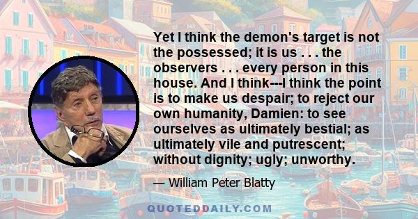 Yet I think the demon's target is not the possessed; it is us . . . the observers . . . every person in this house. And I think---I think the point is to make us despair; to reject our own humanity, Damien: to see