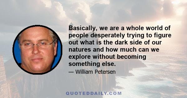 Basically, we are a whole world of people desperately trying to figure out what is the dark side of our natures and how much can we explore without becoming something else.