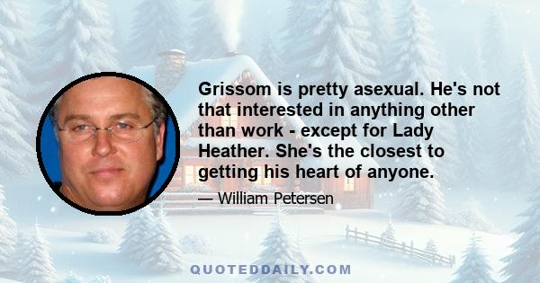 Grissom is pretty asexual. He's not that interested in anything other than work - except for Lady Heather. She's the closest to getting his heart of anyone.