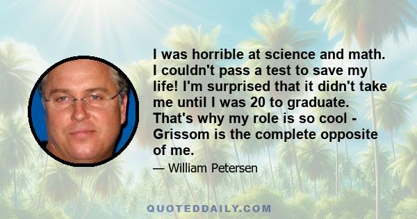 I was horrible at science and math. I couldn't pass a test to save my life! I'm surprised that it didn't take me until I was 20 to graduate. That's why my role is so cool - Grissom is the complete opposite of me.