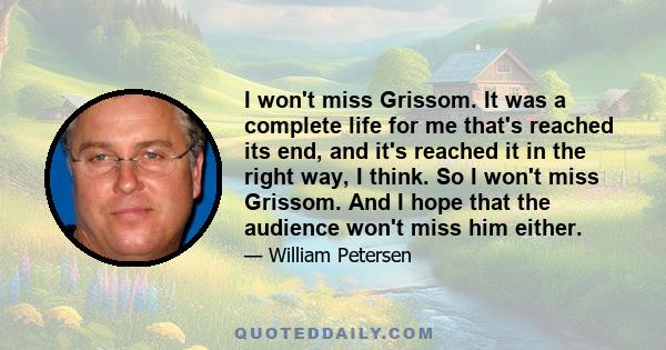 I won't miss Grissom. It was a complete life for me that's reached its end, and it's reached it in the right way, I think. So I won't miss Grissom. And I hope that the audience won't miss him either.