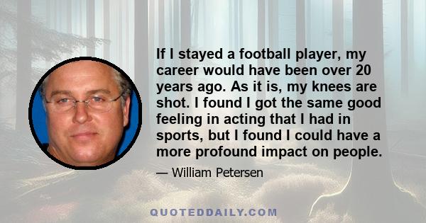 If I stayed a football player, my career would have been over 20 years ago. As it is, my knees are shot. I found I got the same good feeling in acting that I had in sports, but I found I could have a more profound