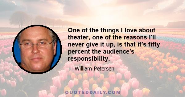 One of the things I love about theater, one of the reasons I'll never give it up, is that it's fifty percent the audience's responsibility.