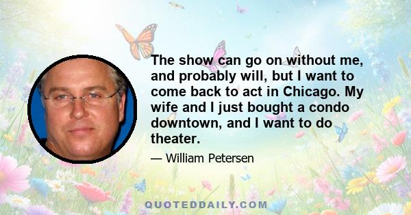 The show can go on without me, and probably will, but I want to come back to act in Chicago. My wife and I just bought a condo downtown, and I want to do theater.