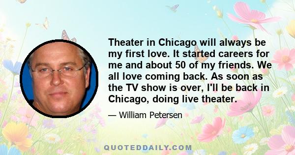 Theater in Chicago will always be my first love. It started careers for me and about 50 of my friends. We all love coming back. As soon as the TV show is over, I'll be back in Chicago, doing live theater.