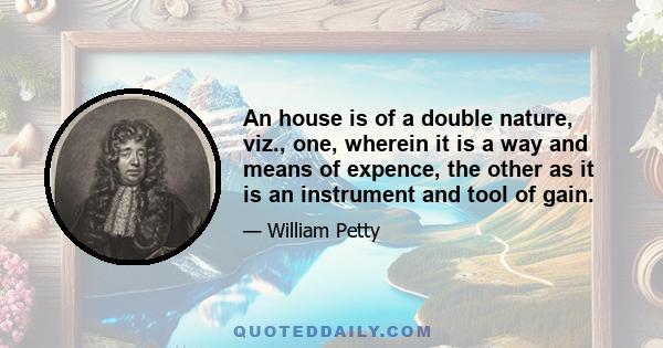 An house is of a double nature, viz., one, wherein it is a way and means of expence, the other as it is an instrument and tool of gain.