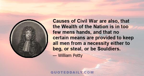 Causes of Civil War are also, that the Wealth of the Nation is in too few mens hands, and that no certain means are provided to keep all men from a necessity either to beg, or steal, or be Souldiers.